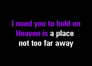 I need you to hold on

Heaven is a place
not too far away