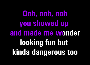 Ooh,ooh,ooh
you showed up

and made me wonder
looking fun but
kinda dangerous too