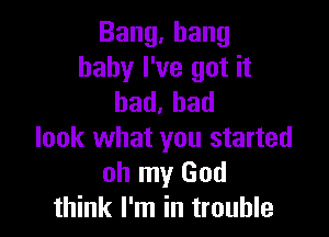 Bang,hang
baby I've got it
bad.had

look what you started
oh my God
think I'm in trouble