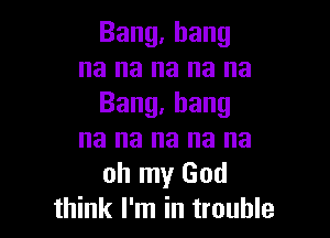 Bang.hang
na na na na na
Bang,hang

na na na na na
oh my God
think I'm in trouble