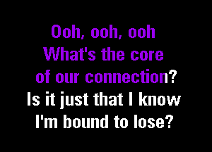 Ooh,ooh,ooh
What's the core

of our connection?
Is it just that I know
I'm bound to lose?