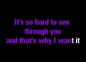 It's so hard to see

through you
and that's why I want it