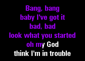 Bang,hang
baby I've got it
bad.had

look what you started
oh my God
think I'm in trouble