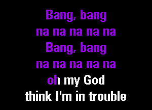 Bang.hang
na na na na na
Bang,hang

na na na na na
oh my God
think I'm in trouble