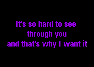 It's so hard to see

through you
and that's why I want it