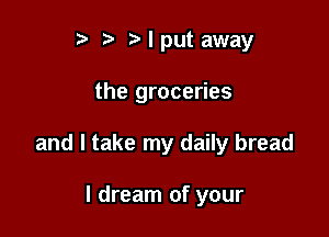 r. .v r I put away

the groceries

and I take my daily bread

I dream of your