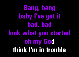 Bang,hang
baby I've got it
bad.had

look what you started
oh my God
think I'm in trouble