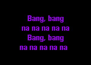 Bang,bang
na na na na na

Bang,hang
na na na na na