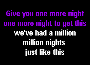 Give you one more night
one more night to get this
we've had a million
million nights
iust like this