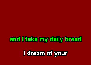 and I take my daily bread

I dream of your