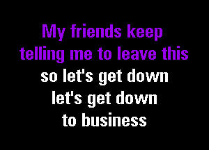 My friends keep
telling me to leave this

so let's get down
let's get down
to business