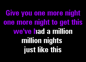 Give you one more night
one more night to get this
we've had a million
million nights
iust like this