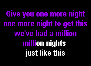 Give you one more night
one more night to get this
we've had a million
million nights
iust like this