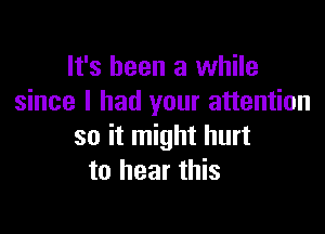 It's been a while
since I had your attention

so it might hurt
to hear this