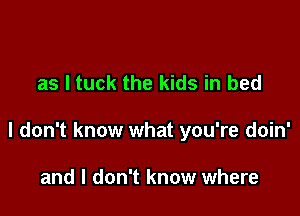 as l tuck the kids in bed

I don't know what you're doin'

and I don't know where