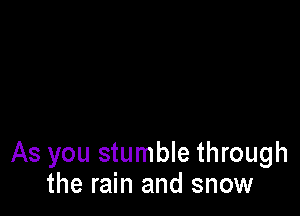 As you stumble through
the rain and snow