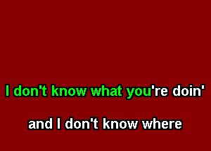 I don't know what you're doin'

and I don't know where