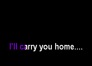 I'II carry you home....