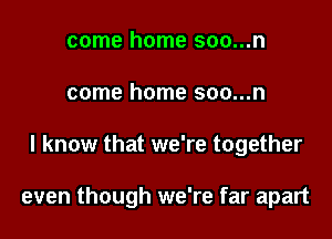 come home soo...n
come home soo...n
I know that we're together

even though we're far apart