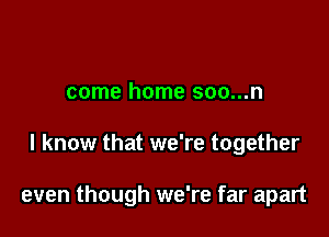 come home soo...n

I know that we're together

even though we're far apart