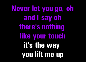 Never let you go. oh
and I say oh
there's nothing

like your touch
it's the way
you lift me up