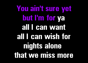 You ain't sure yet
but I'm for ya
all I can want

all I can wish for
nights alone

that we miss more I