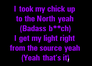 I took my chick up
to the North yeah
(Badass bwch)

I get my light right
from the source yeah
(Yeah that's it)