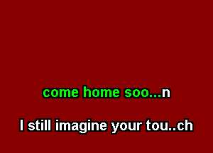 come home soo...n

I still imagine your tou..ch