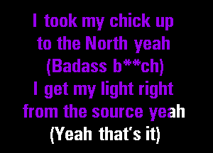 I took my chick up
to the North yeah
(Badass bwch)

I get my light right
from the source yeah
(Yeah that's it)