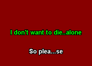 I don't want to die..alone

So plea...se