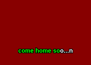 come home soo...n
