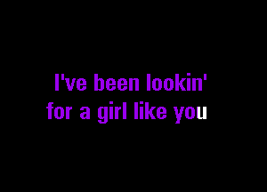 I've been lookin'

for a girl like you