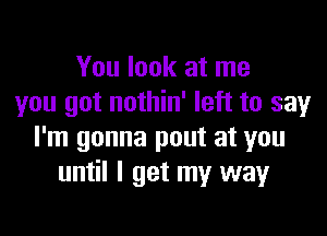 You look at me
you got nothin' left to say

I'm gonna pout at you
until I get my way