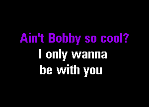 Ain't Bobby so cool?

I only wanna
be with you