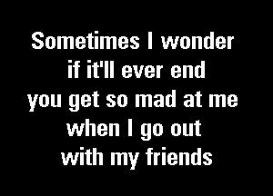 Sometimes I wonder
if it'll ever end

you get so mad at me
when I go out
with my friends