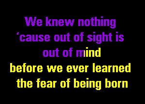 We knew nothing
'cause out of sight is
out of mind
before we ever learned
the fear of being born