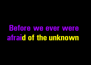 Before we ever were

afraid of the unknown