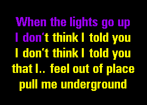 When the lights go up
I don't thinkl told you
I don't thinkl told you
that l.. feel out of place
pull me underground