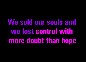 We sold our souls and

we lost control with
more doubt than hope