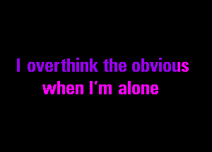 I overthink the obvious

when I'm alone