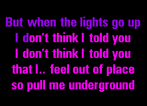 But when the lights go up
I don't thinkl told you
I don't thinkl told you
that l.. feel out of place
so pull me underground