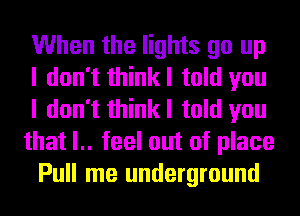 When the lights go up
I don't thinkl told you
I don't thinkl told you
that l.. feel out of place
Pull me underground