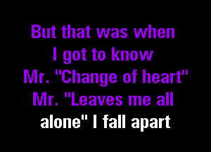 But that was when
I got to know

Mr. Change of heart
Mr. Leaves me all
alone I fall apart