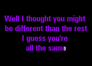 Well I thought you might
be different than the rest
I guess you're
all the same