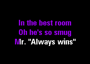 In the best room

on he's so smug
Mr. Always wins