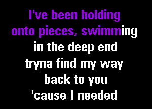 I've been holding
onto pieces, swimming
in the deep end
tryna find my way
back to you
'cause I needed