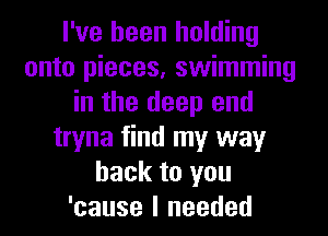 I've been holding
onto pieces, swimming
in the deep end
tryna find my way
back to you
'cause I needed