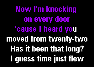 Now I'm knocking
on every door
'cause I heard you
moved from twenty-two
Has it been that long?
I guess time iust flew