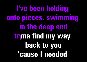 I've been holding
onto pieces, swimming
in the deep end
tryna find my way
back to you
'cause I needed
