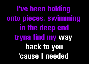 I've been holding
onto pieces, swimming
in the deep end
tryna find my way
back to you
'cause I needed